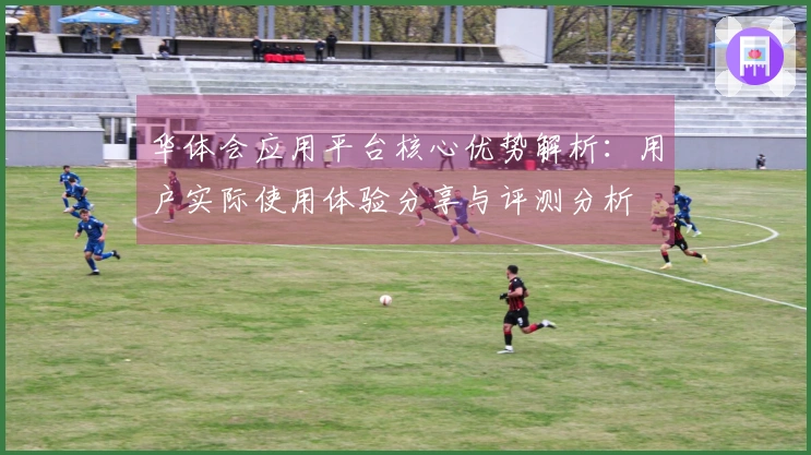 华体会应用平台核心优势解析：用户实际使用体验分享与评测分析