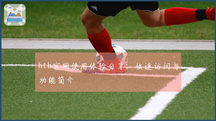 hth官网使用体验分享：快速访问与功能简介